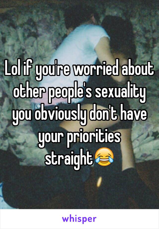Lol if you're worried about other people's sexuality you obviously don't have your priorities straight😂