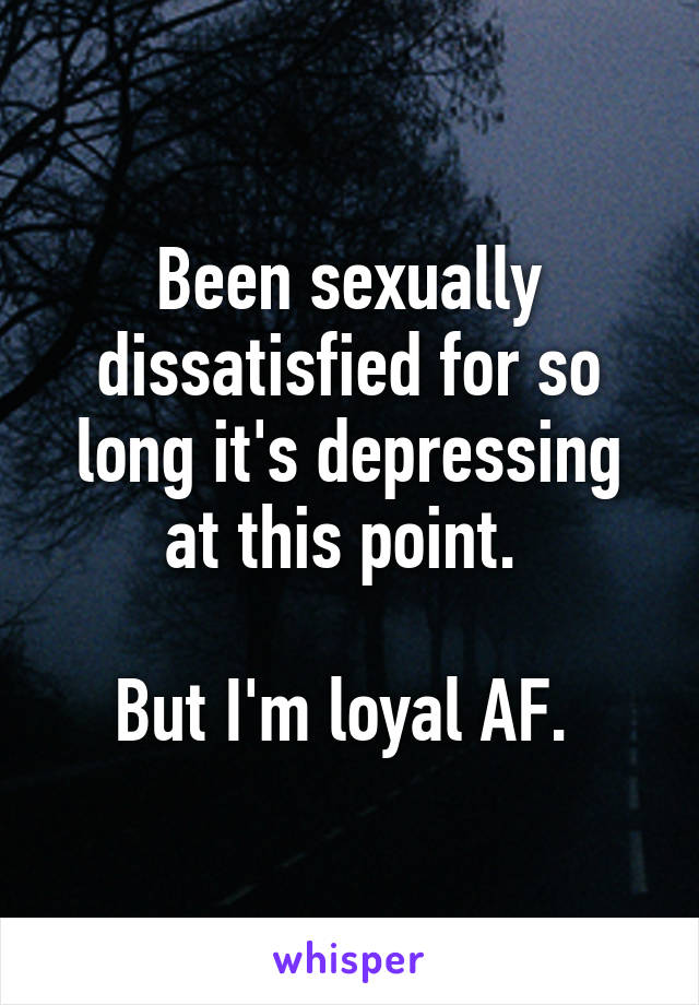 Been sexually dissatisfied for so long it's depressing at this point. 

But I'm loyal AF. 