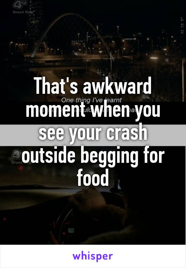 That's awkward moment when you see your crash outside begging for food