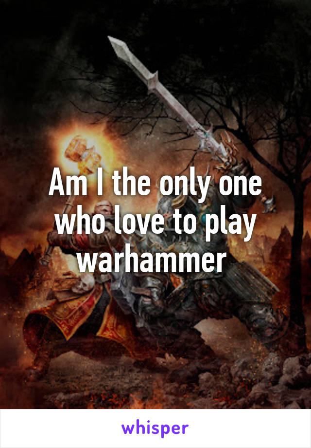 Am I the only one who love to play warhammer 
