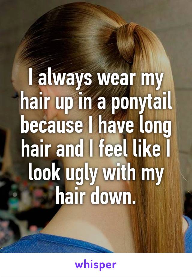 I always wear my hair up in a ponytail because I have long hair and I feel like I look ugly with my hair down.