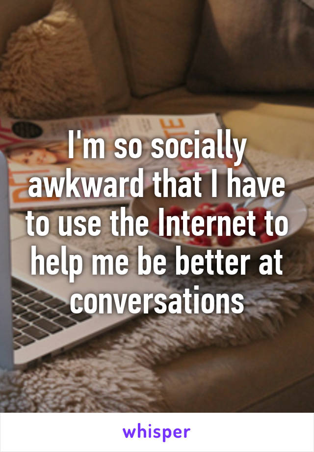 I'm so socially awkward that I have to use the Internet to help me be better at conversations