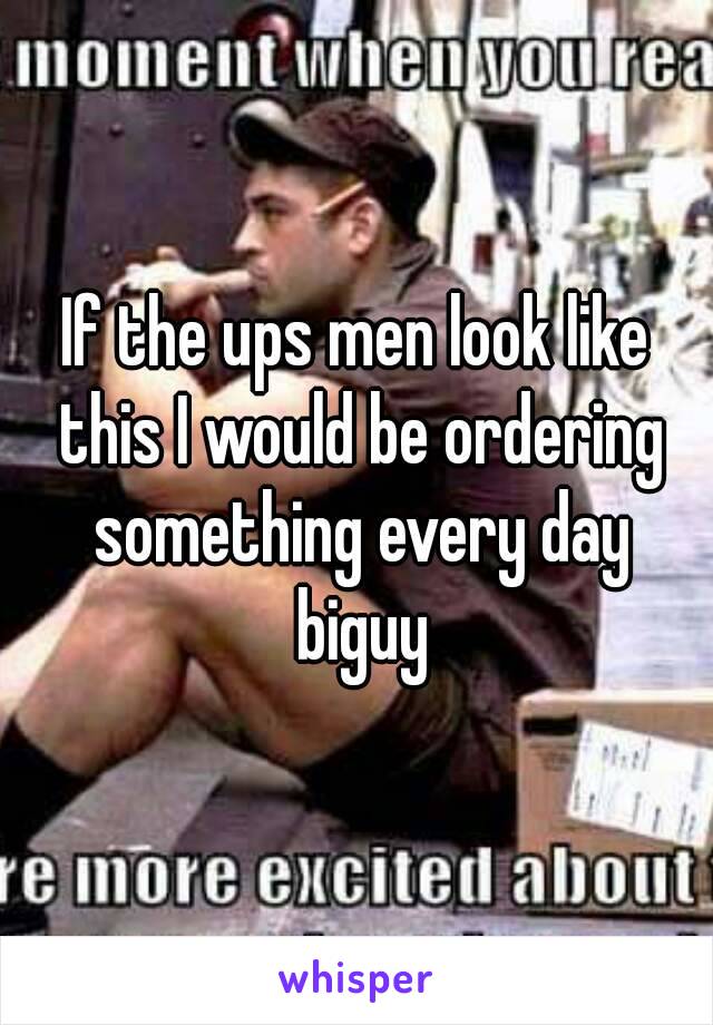 If the ups men look like this I would be ordering something every day biguy