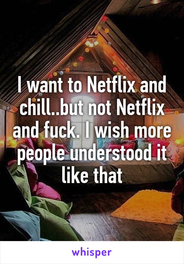I want to Netflix and chill..but not Netflix and fuck. I wish more people understood it like that