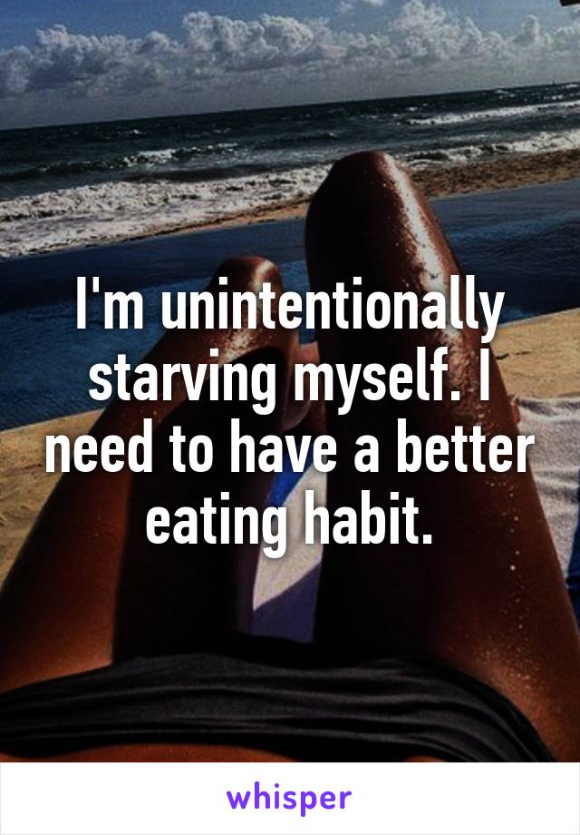 I'm unintentionally starving myself. I need to have a better eating habit.