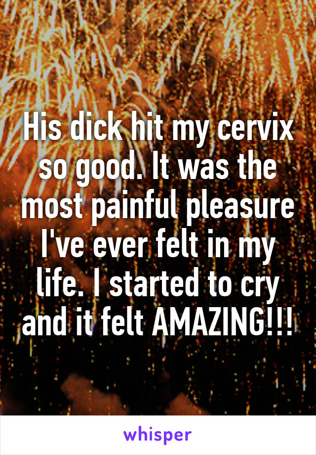 His dick hit my cervix so good. It was the most painful pleasure I've ever felt in my life. I started to cry and it felt AMAZING!!!