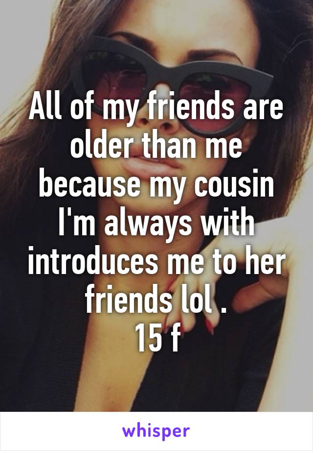 All of my friends are older than me because my cousin I'm always with introduces me to her friends lol .
15 f