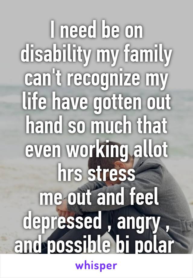 I need be on disability my family can't recognize my life have gotten out hand so much that even working allot hrs stress
 me out and feel depressed , angry , and possible bi polar 