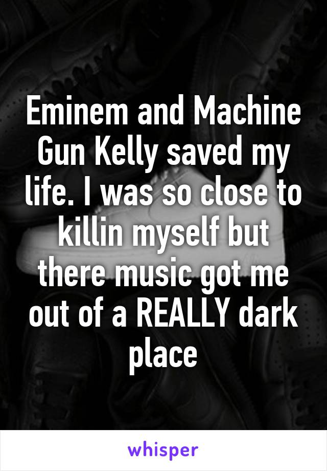 Eminem and Machine Gun Kelly saved my life. I was so close to killin myself but there music got me out of a REALLY dark place
