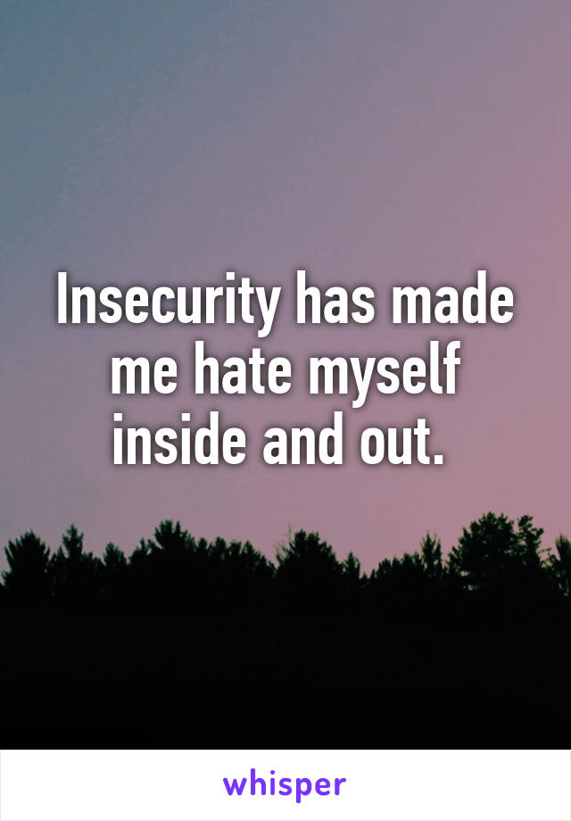Insecurity has made me hate myself inside and out. 
