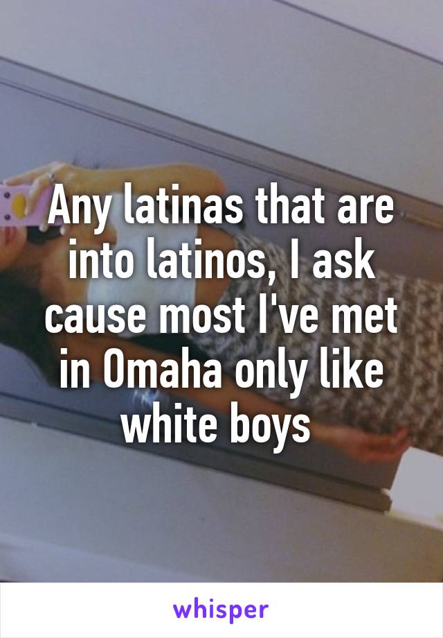 Any latinas that are into latinos, I ask cause most I've met in Omaha only like white boys 