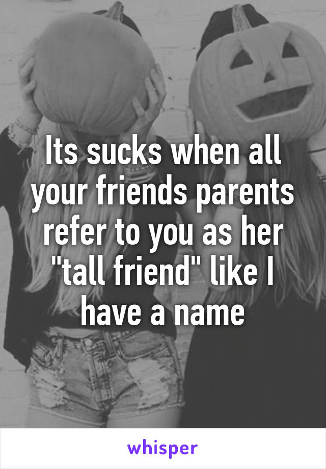 Its sucks when all your friends parents refer to you as her "tall friend" like I have a name