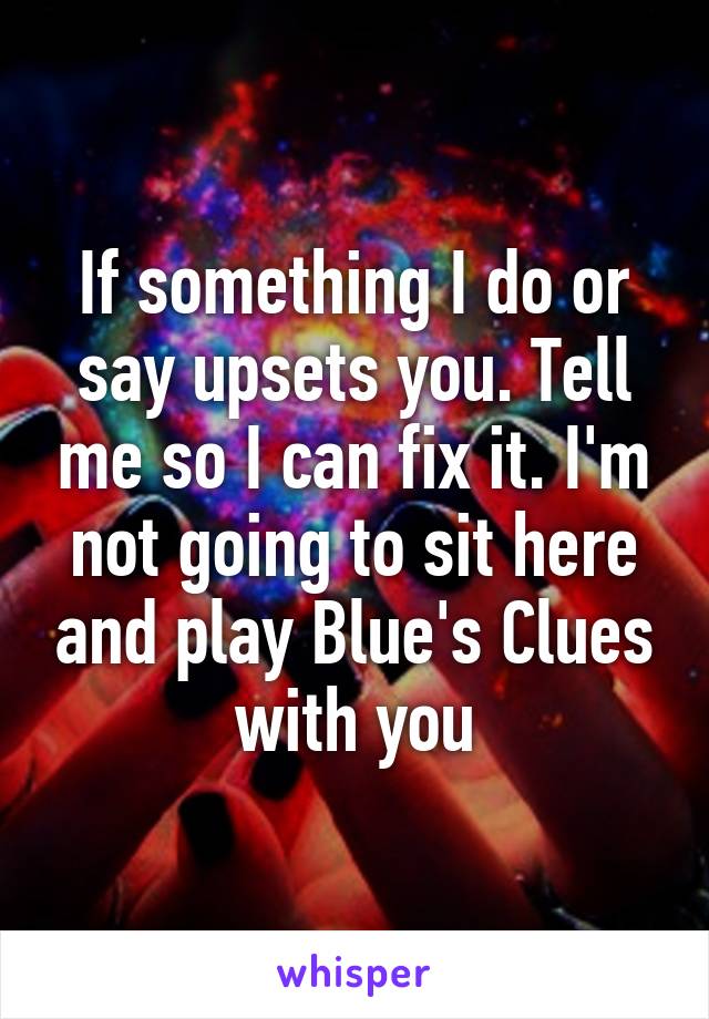 If something I do or say upsets you. Tell me so I can fix it. I'm not going to sit here and play Blue's Clues with you