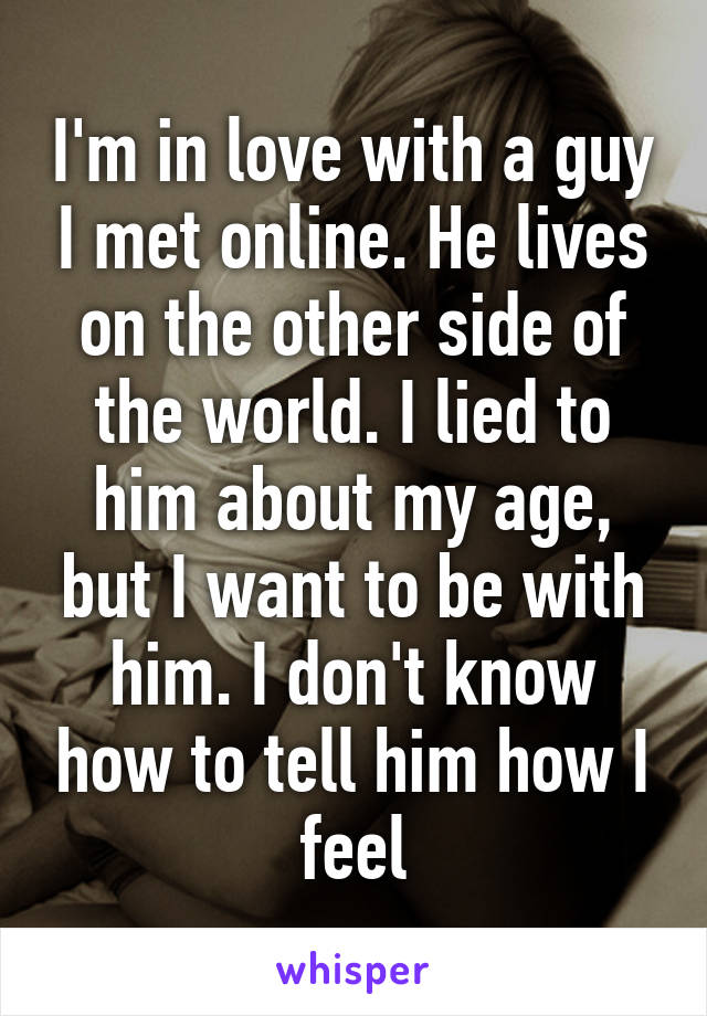 I'm in love with a guy I met online. He lives on the other side of the world. I lied to him about my age, but I want to be with him. I don't know how to tell him how I feel