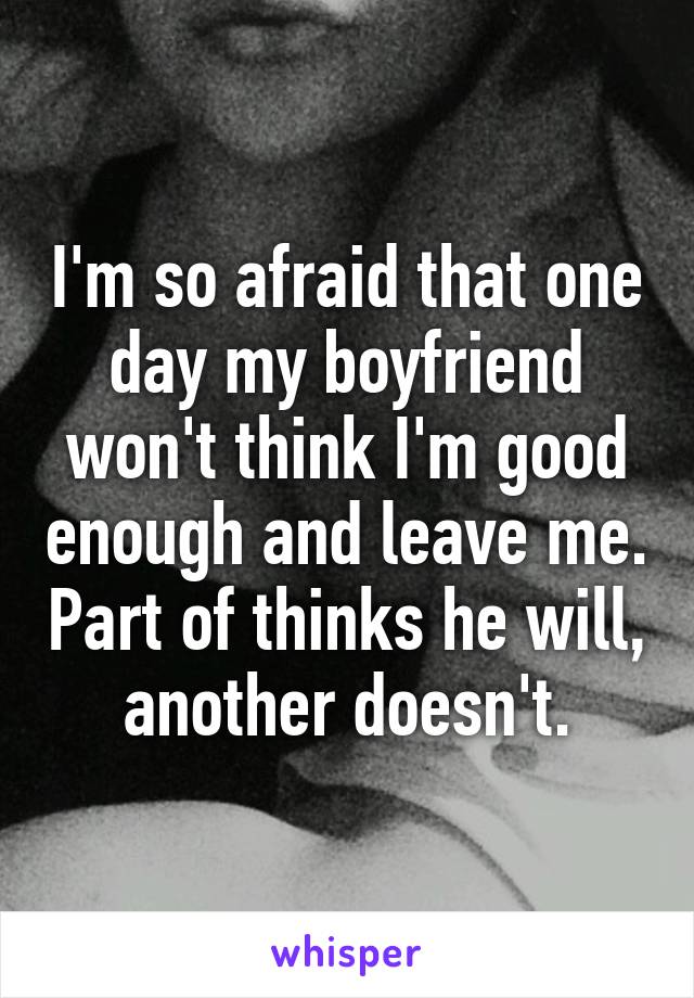 I'm so afraid that one day my boyfriend won't think I'm good enough and leave me. Part of thinks he will, another doesn't.
