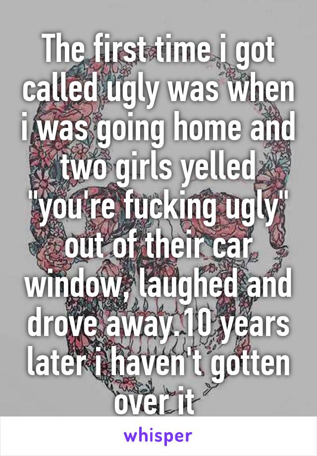 The first time i got called ugly was when i was going home and two girls yelled "you're fucking ugly" out of their car window, laughed and drove away.10 years later i haven't gotten over it 