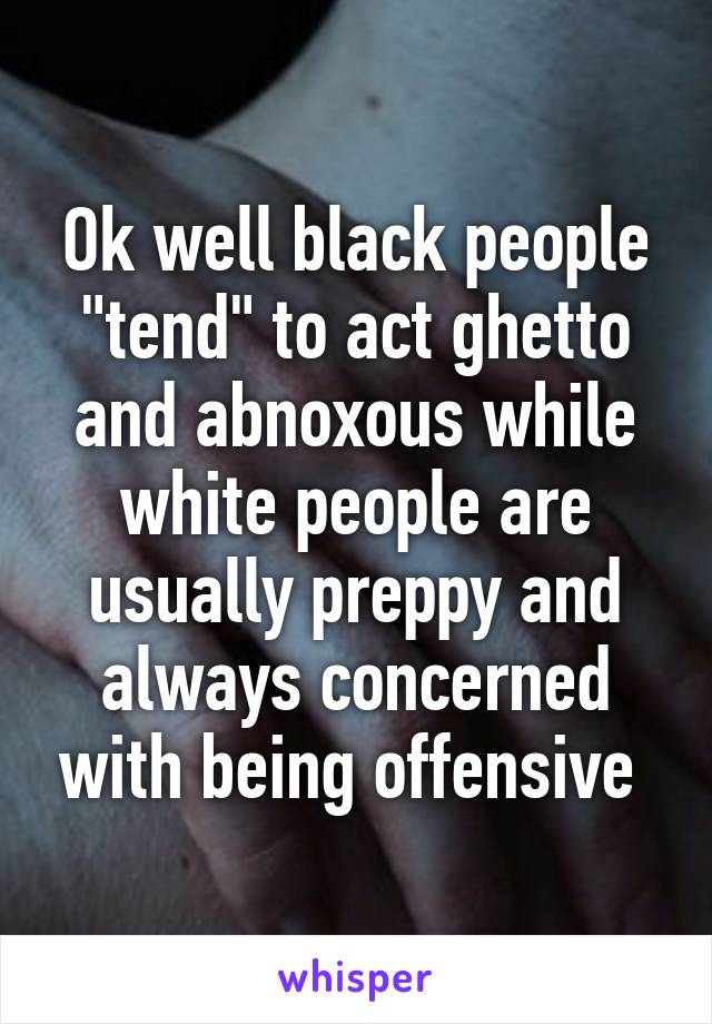 Ok well black people "tend" to act ghetto and abnoxous while white people are usually preppy and always concerned with being offensive 