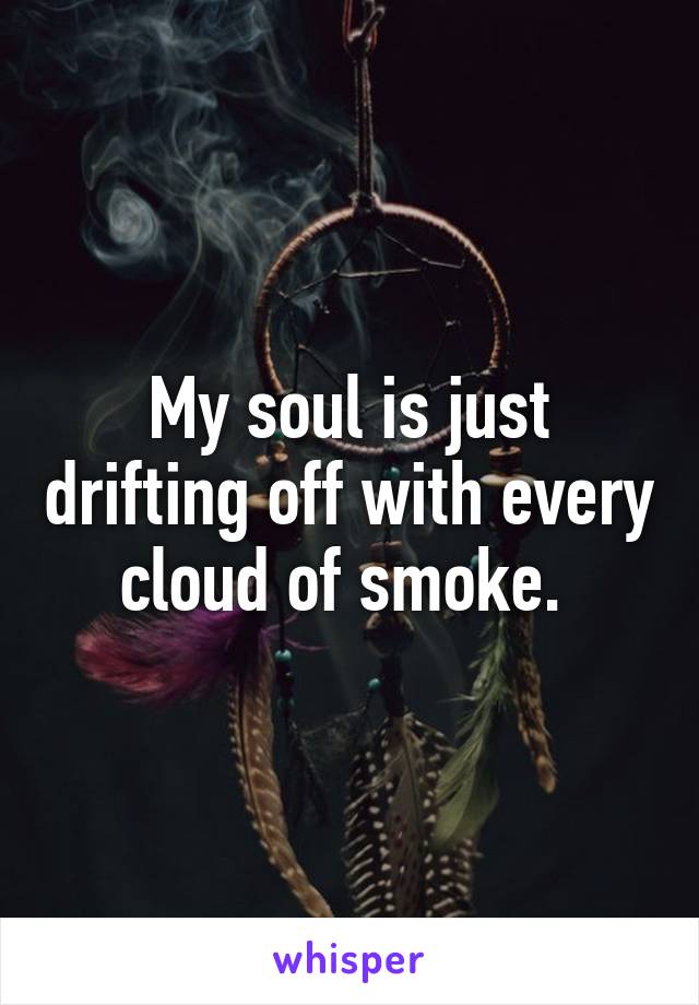 My soul is just drifting off with every cloud of smoke. 