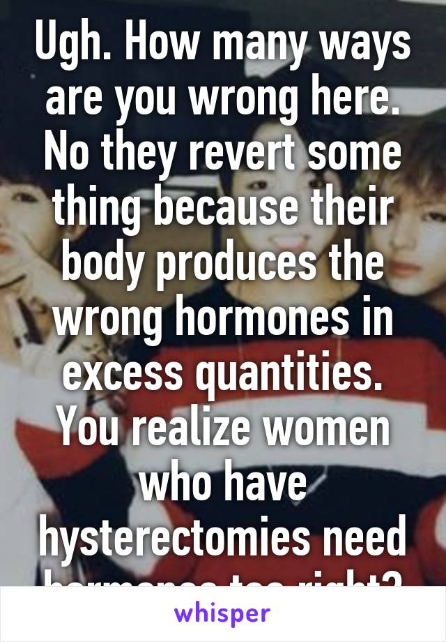 Ugh. How many ways are you wrong here. No they revert some thing because their body produces the wrong hormones in excess quantities. You realize women who have hysterectomies need hormones too right?