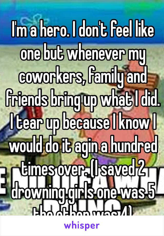 I'm a hero. I don't feel like one but whenever my coworkers, family and friends bring up what I did. I tear up because I know I would do it agin a hundred times over. (I saved 2 drowning girls one was 5 the other was 4)  