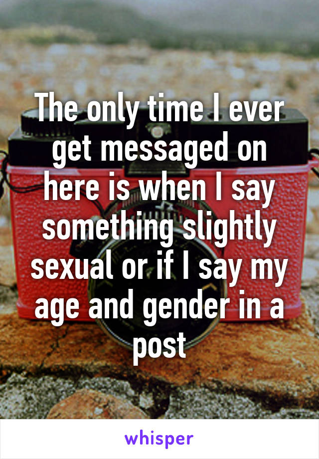 The only time I ever get messaged on here is when I say something slightly sexual or if I say my age and gender in a post