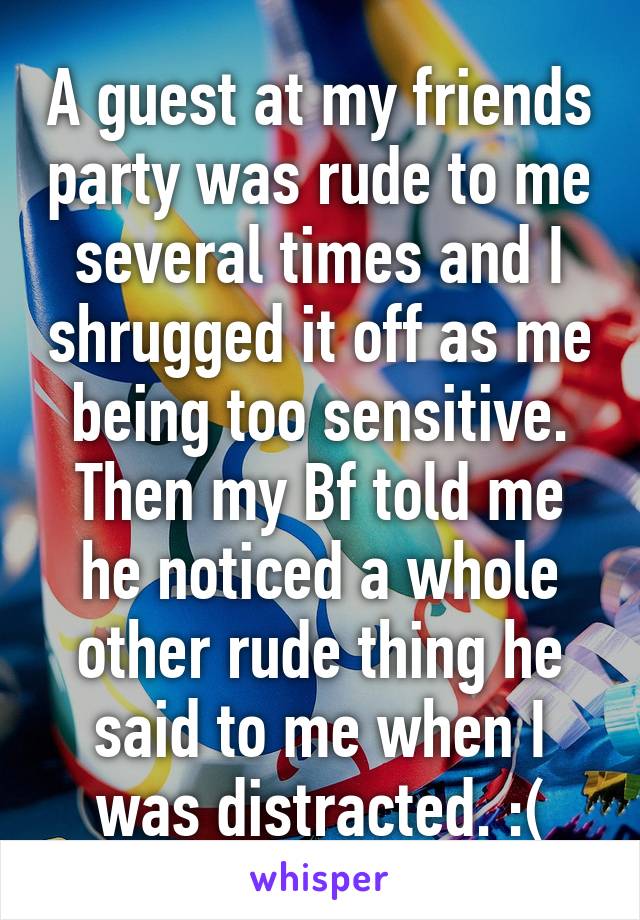 A guest at my friends party was rude to me several times and I shrugged it off as me being too sensitive. Then my Bf told me he noticed a whole other rude thing he said to me when I was distracted. :(