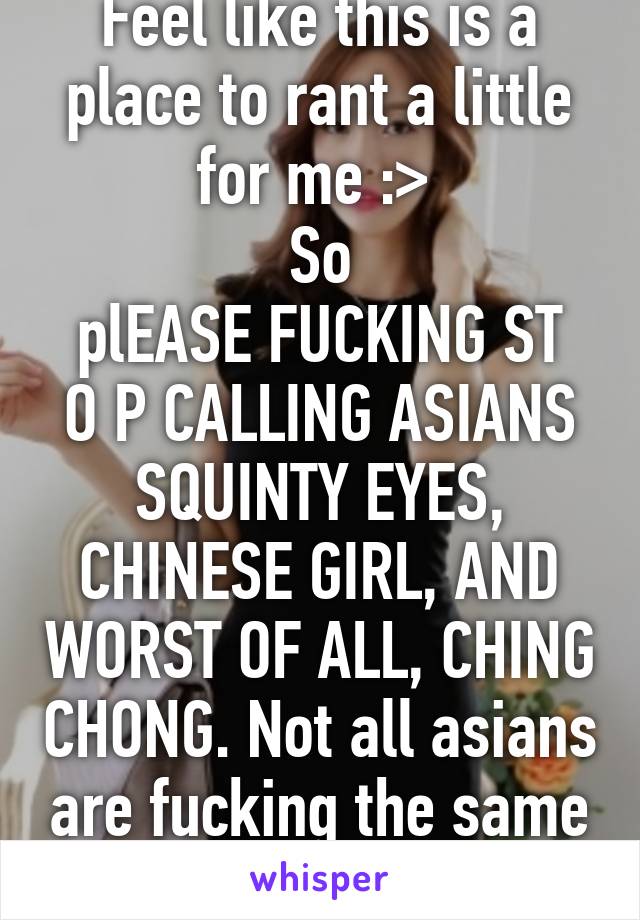 Feel like this is a place to rant a little for me :> 
So
plEASE FUCKING ST O P CALLING ASIANS SQUINTY EYES, CHINESE GIRL, AND WORST OF ALL, CHING CHONG. Not all asians are fucking the same k