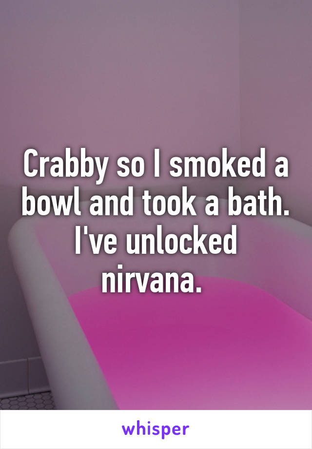 Crabby so I smoked a bowl and took a bath. I've unlocked nirvana. 