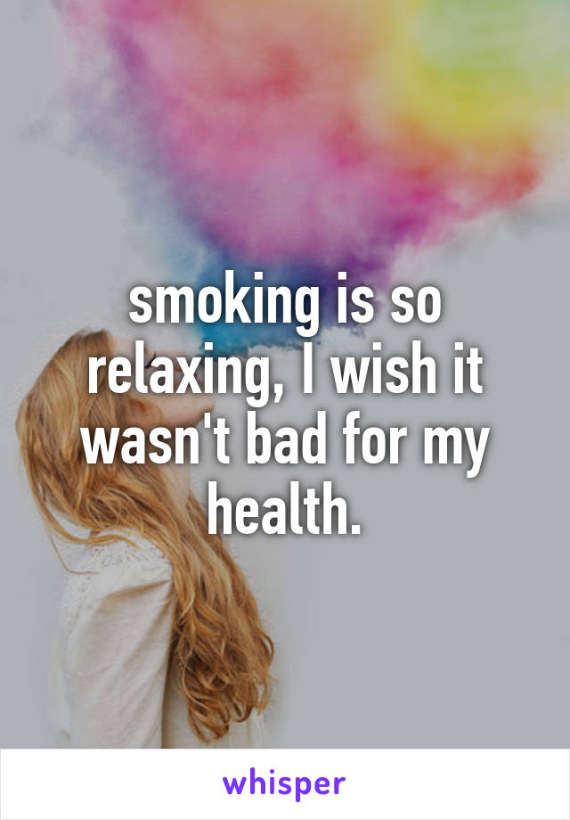 smoking is so relaxing, I wish it wasn't bad for my health.