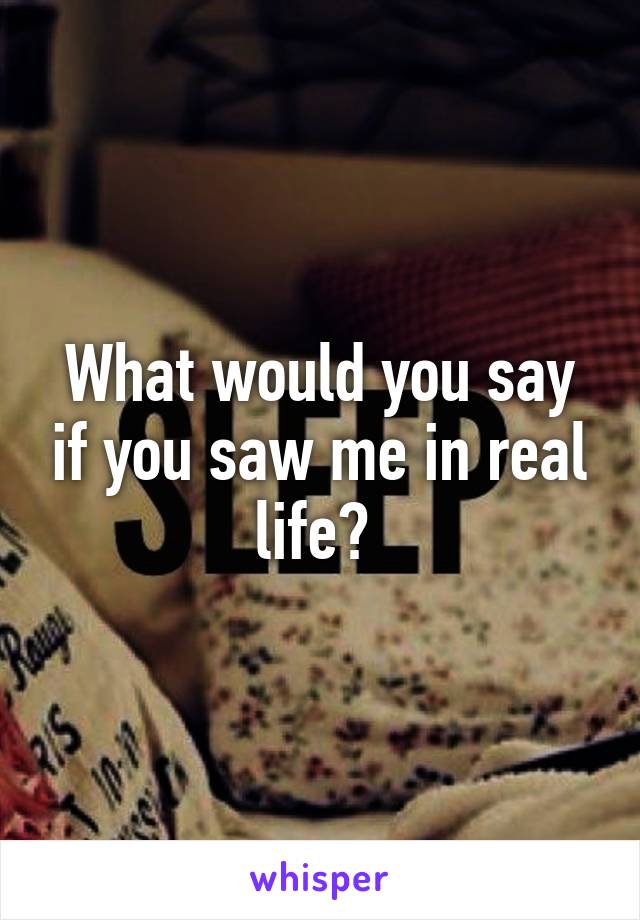 What would you say if you saw me in real life? 
