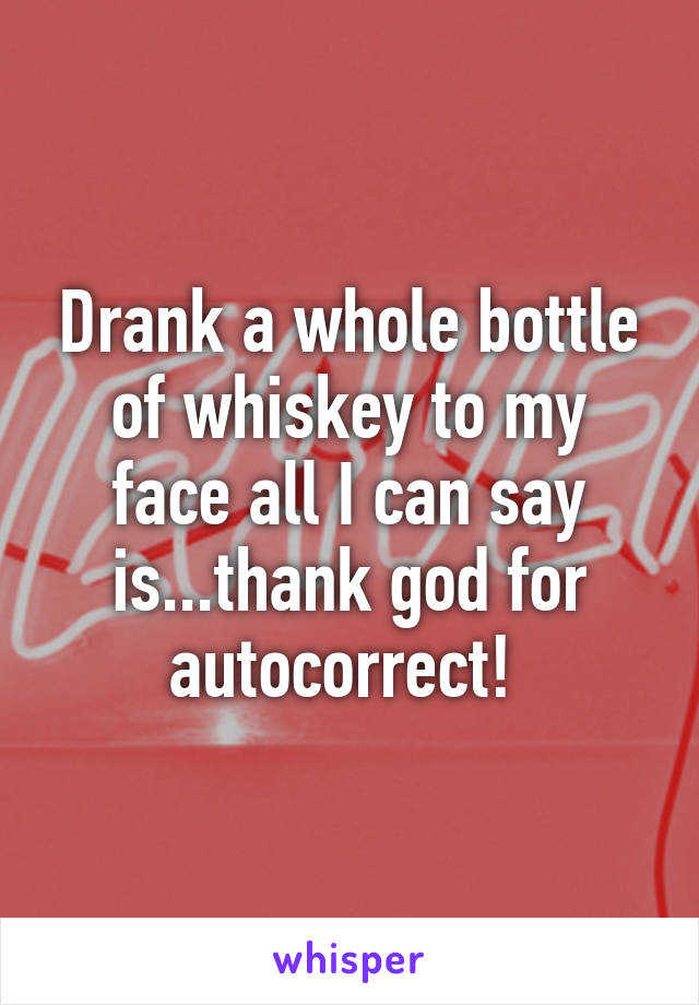 Drank a whole bottle of whiskey to my face all I can say is...thank god for autocorrect! 