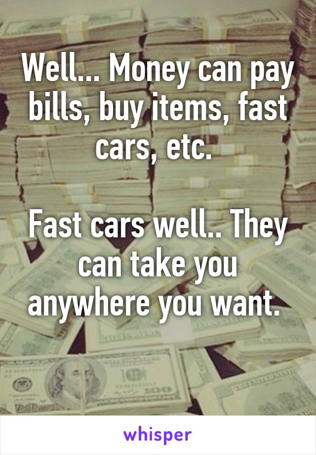 Well... Money can pay bills, buy items, fast cars, etc. 

Fast cars well.. They can take you anywhere you want. 

