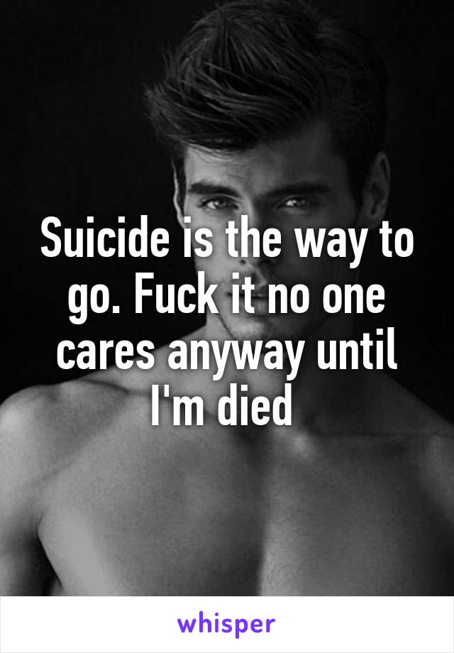 Suicide is the way to go. Fuck it no one cares anyway until I'm died 