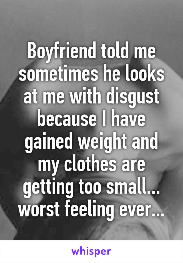 Boyfriend told me sometimes he looks at me with disgust because I have gained weight and my clothes are getting too small... worst feeling ever...