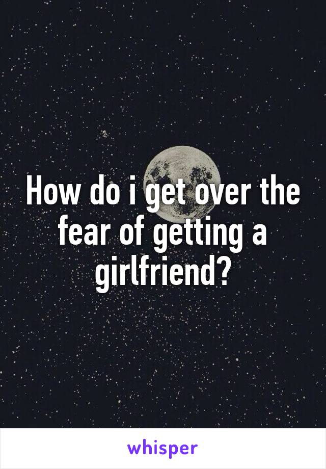 How do i get over the fear of getting a girlfriend?