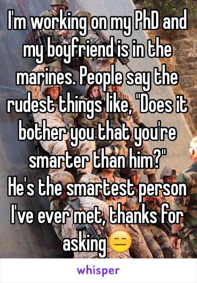 I'm working on my PhD and my boyfriend is in the marines. People say the rudest things like, "Does it bother you that you're smarter than him?"
He's the smartest person I've ever met, thanks for asking😑
