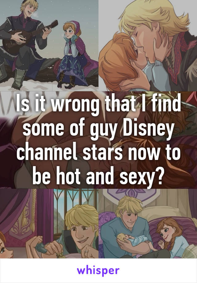 Is it wrong that I find some of guy Disney channel stars now to be hot and sexy?