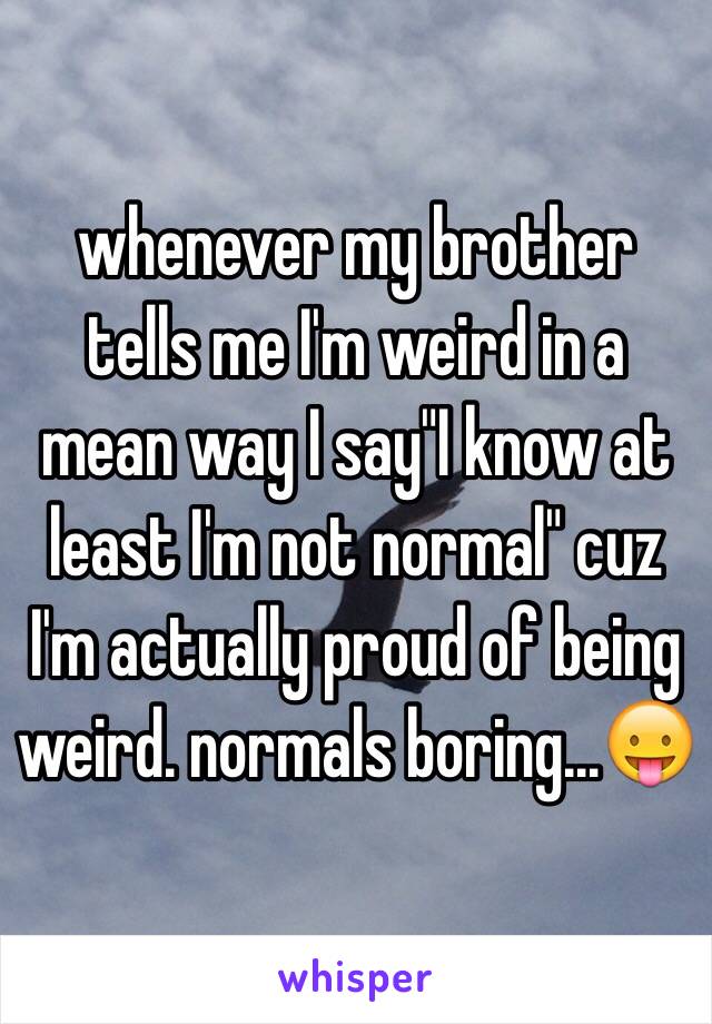 whenever my brother tells me I'm weird in a mean way I say"I know at least I'm not normal" cuz I'm actually proud of being weird. normals boring...😛
