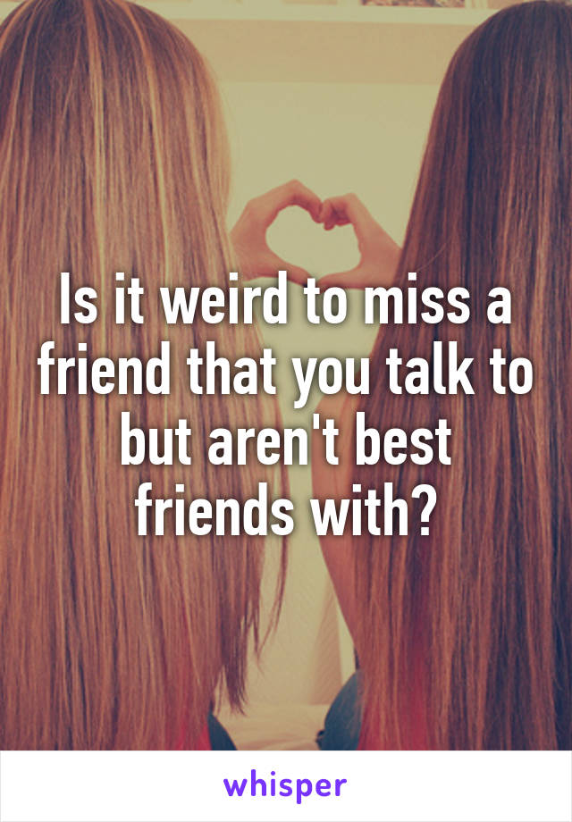 Is it weird to miss a friend that you talk to but aren't best friends with?