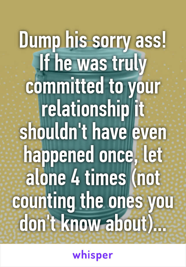 Dump his sorry ass!
If he was truly committed to your relationship it shouldn't have even happened once, let alone 4 times (not counting the ones you don't know about)...