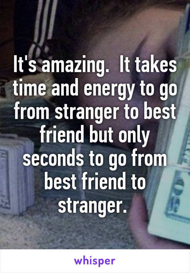It's amazing.  It takes time and energy to go from stranger to best friend but only seconds to go from best friend to stranger. 