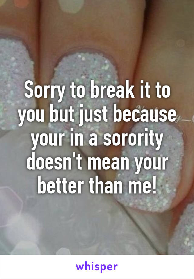 Sorry to break it to you but just because your in a sorority doesn't mean your better than me!