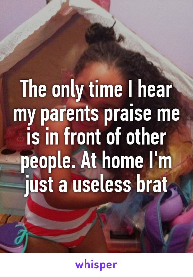 The only time I hear my parents praise me is in front of other people. At home I'm just a useless brat