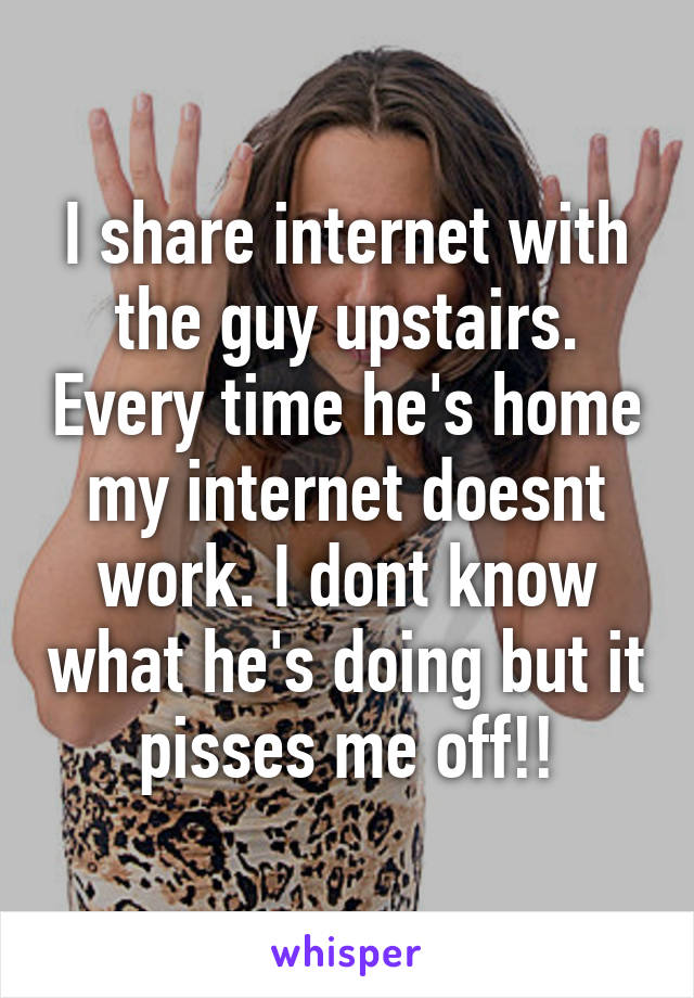 I share internet with the guy upstairs. Every time he's home my internet doesnt work. I dont know what he's doing but it pisses me off!!
