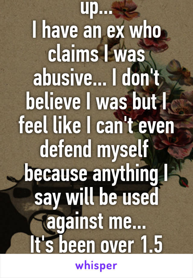 God I feel so fucked up...
I have an ex who claims I was abusive... I don't believe I was but I feel like I can't even defend myself  because anything I say will be used against me...
It's been over 1.5 years.
I feel unloveable...