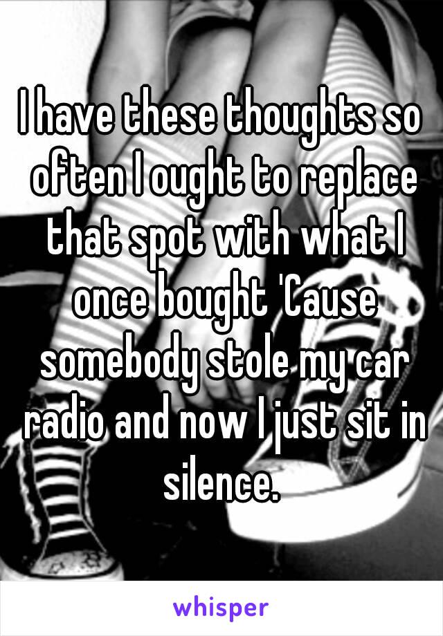 I have these thoughts so often I ought to replace that spot with what I once bought 'Cause somebody stole my car radio and now I just sit in silence. 