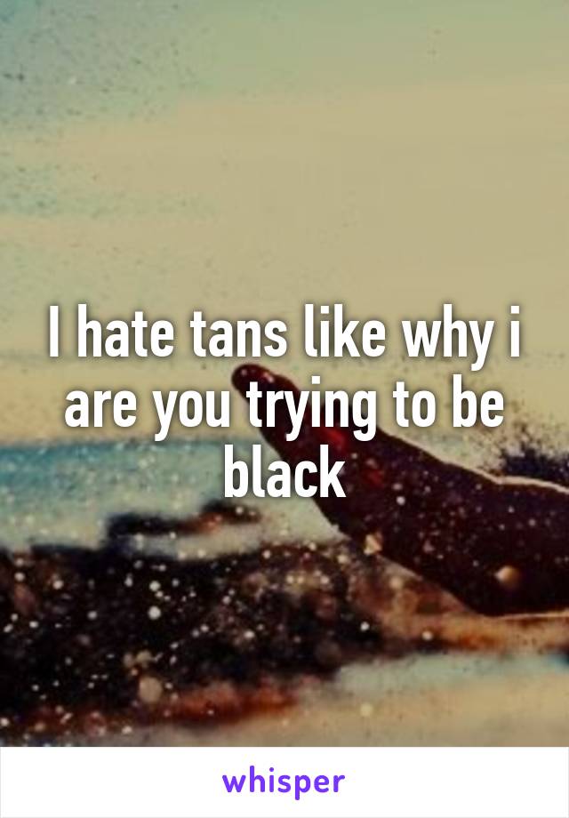 I hate tans like why i are you trying to be black