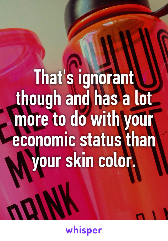 That's ignorant though and has a lot more to do with your economic status than your skin color.