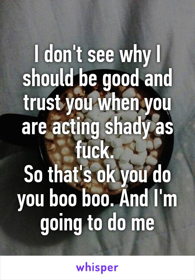 I don't see why I should be good and trust you when you are acting shady as fuck. 
So that's ok you do you boo boo. And I'm going to do me