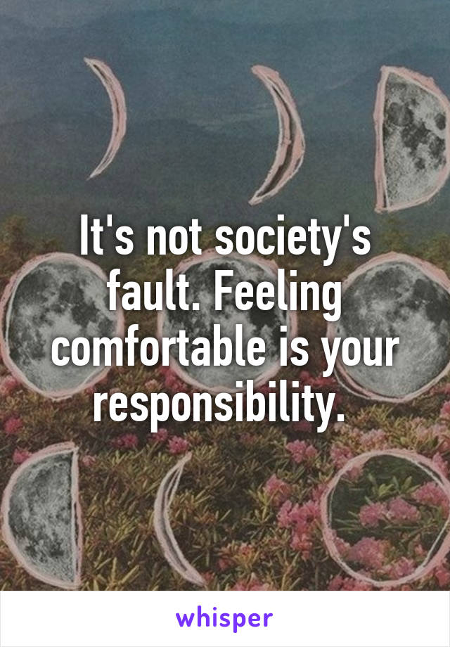 It's not society's fault. Feeling comfortable is your responsibility. 